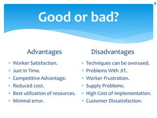 Good or bad?
Advantages
 Worker Satisfaction.
 Just in Time.
 Competitive Advantage.
 Reduced cost.
 Best utilization of resources.
 Minimal error.
Disadvantages
 Techniques can be overused.
 Problems With JIT.
 Worker Frustration.
 Supply Problems.
 High Cost of Implementation.
 Customer Dissatisfaction.
9
 