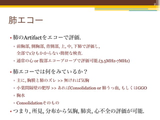 2



肺エコー
• 肺のArtifactをエコーで評価.
 ▫ 前胸部, 側胸部, 背側部, 上, 中, 下肺で評価し,
  全部で1分もかからない簡便な検査.
 ▫ 通常の心 or 腹部エコープローブで評価可能.(3.5MHz-7MHz)

• 肺エコーでは何をみているか？
 ▫ 主に, 胸膜と肺のズレ >> 無ければ気胸
 ▫ 小葉間隔壁の肥厚 >> あればConsolidation or 肺うっ血, もしくはGGO
 ▫ 胸水
 ▫ Consolidationそのもの

• つまり, 所見, 分布から気胸, 肺炎, 心不全の評価が可能.
 