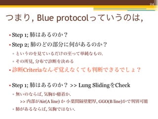 24



つまり, Blue protocolっていうのは,
• Step 1; 肺はあるのか？
• Step 2; 肺のどの部分に何があるのか？
 ▫ というのを見ているだけの至って単純なもの.
 ▫ その所見, 分布で診断を決める

• 診断Criteriaなんぞ覚えなくても判断できるでしょ？

• Step 1; 肺はあるのか？ >> Lung SlidingをCheck
 ▫ 無いのならば, 気胸か癒着か.
   >> 内部がAir(A line) か 小葉間隔壁肥厚, GGO(B line)かで判別可能
 ▫ 肺があるならば, 気胸ではない.
 