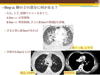 25

• Step 2; 肺のどの部分に何がある？
▫ 左右, 上下, 前側でエコーをあてて,
 A line >> 正常領域
 B line >> 異常領域, さらにB lineの質(幅)を評価.


▫ びまん性にB lineがあれば




                                      肺うっ血, 心不全
▫ 全体がA lineならば




         喘息, COPD                 肺塞栓症
 
