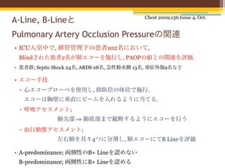 Chest 2009;136:Issue 4, Oct.
A-Line, B-Lineと
Pulmonary Artery Occlusion Pressureの関連
• ICU入室中で, 挿管管理下の患者102名において,
 Blindされた術者2名が肺エコーを施行し, PAOPの値との関連を評価.
• 患者群; Septic Shock 24名, ARDS 28名, 急性肺水腫 13名, 重症外傷9名など

• エコー手技
 ▫ 心エコープローベを使用し, 仰臥位の体位で施行.
   エコーは胸壁に垂直にビームを入れるように当てる.
 ▫ 呼吸アセスメント;
             肺尖部 ⇒ 肺底部まで縦断するようにエコーを行う
 ▫ 血行動態アセスメント;
             左右肺を其々4つに分割し, 肺エコーにてB Lineを評価

• A-predominance; 両側性のB+ Lineを認めない
 B-predominance; 両側性にB+ Lineを認める
 