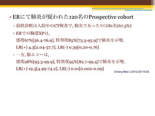 • ERにて肺炎が疑われた120名のProspective cohort
 ▫ 最終診断は入院中のCT検査で, 肺炎であったのは81名(67.5%)
 ▫ ERでの胸部XPは,
 感度67%[56.4-76.9], 特異度85%[73.3-95.9]で肺炎を示唆.
 LR(+) 4.3[2.04-37.7], LR(-) 0.39[0.20-0.76] 
 ▫ 一方, 肺エコーは,
 感度98%[93.3-99.9], 特異度95%[82.7-99.4]で肺炎を示唆.
 LR(+) 19.3[4.99-74.2], LR(-) 0.01[0.002-0.09]
                                                 Emerg Med J 2012;29:19-23.
 