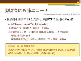 44




胸膜痛にも肺エコー！
                                 American Journal of Emergency Medicine (2012) 30, 317–324


• 胸膜痛を主訴にERを受診し, 胸部XPで所見(-)の90名.
▫ 41名がProspective, 49名がRetrospective.
▫ 上記において, 血液検査, 肺エコーを施行.
▫ 最終診断はフォローとCT画像, PET, 換気血流シンチでの診断.
  胸壁由来疾患が57名,
  肺/胸膜疾患が33名(肺炎22, 胸膜炎2, PE 7, 肺癌1, 気胸1)


▫ 肺エコーは, 肺, 胸膜疾患を
 感度 96.97%[84.68-99.46], 特異度 96.49%[88.08-99.03]で検出可能
 (偽陰性は1例のみ; 肺炎の症例と, 偽陽性は2例.)
 