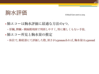 48




胸水評価                       Critical Care 2007;11:205




• 肺エコーは胸水評価に最適な方法の1つ.
▫ 肝臓, 脾臓 - 横隔膜周囲で判別しやすく, 特に難しくもない手技.

• 肺エコー所見と胸水量の推定
▫ 臥位で, 肺底部にて評価した際, 深さが≥50mmあれば, 胸水量は≥500ml
 