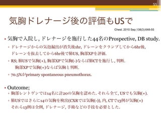 55




 気胸ドレナージ後の評価もUSで
                                             Chest. 2010 Sep;138(3):648-55


• 気胸で入院し, ドレナージを施行した44名のProspective, DB study.
 ▫ ドレナージからの気泡漏出が消失後1hr, ドレーンをクランプしてから6hr後,
  ドレーンを抜去してから6hr後で肺US, 胸部XPを評価.
 ▫ RS; 肺USで気胸(+), 胸部XPで気胸(-)ならば肺CTを施行し, 判断.
   胸部XPで気胸(+)ならば気胸と判断.
 ▫ 70.5%がprimary spontaneous pneumothorax.


• Outcome;
 ▫ 胸部レントゲンでは14名に計20の気胸を認めた. それら全て, USでも気胸(+).
 ▫ 肺USではさらに14の気胸を検出(CXRでは気胸(-)), 内, CTで13例が気胸(+)
  それら13例は全例, ドレナージ, 手術などの手技を必要とした.
 