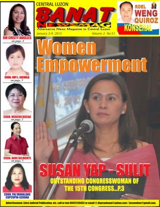CENTRAL LUZON




                           January 3-9, 2013                               Volume 2, No.51




                           Women
BM CRISTY ANGELES
      on page. 4




COUN. EMY L . FACUNLA
          L. FACUNL
               ACUNLA
                           Empowerment
    on page. 5




COUN. MENCHU BUCAD
     on page. 5




COUN. ANNE BELMONTE
     on page. 5



                             SUSAN YAP - SULIT
                                       OUTSTANDING CONGRESSWOMAN OF
                                           THE 15TH CONGRESS...P.3
COUN. PAZ MANALANG
 CUPCUPIN-GERONA
 Advertisement, Extra-Judicial Publication, etc. call or text 09473120452 or email @ diyaryobanat@yahoo.com / jessmalvar@gmail.com.
 