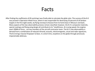 Facts
After finding the coefficients of lift and drag I was finally able to calculate the glide ratio. The success of the B-2
was proved in Operation Allied Force, where it was responsible for destroying 33 percent of all Serbian
targets in the first eight weeks, by flying nonstop to Kosovo from its home base in Missouri and back..
Many aspects of the low-observability process remain classified; however, the B-2's composite materials,
special coatings and flying-wing design all contribute to its "stealthiness. At crusing speed, the engines
exert 200kN of force. , are key members of the aircraft contractor team. The B-2's low observability is
derived from a combination of reduced infrared, acoustic, electromagnetic, visual and radar signatures.
The B-2 brings massive firepower to bear, in a short time, anywhere on the globe through previously
impenetrable defenses.
 