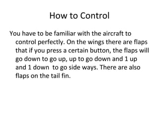 How to Control
You have to be familiar with the aircraft to
control perfectly. On the wings there are flaps
that if you press a certain button, the flaps will
go down to go up, up to go down and 1 up
and 1 down to go side ways. There are also
flaps on the tail fin.
 