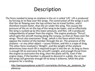 Description
The force needed to keep an airplane in the air is called Lift. Lift is produced
by forcing air to flow over the wings. The construction of the wings is such
that the air flowing over the top surface has to travel further, and it
therefore travels faster, than the air under the wing. This causes the
pressure of the air on the top of the wing to be lower, and so effectively
the wing is sucked up by this lower pressure, and flies. Lift is produced
independently of power from the engine. The engine produces Thrust,
which gets the aircraft moving along the runway, so that air flows over the
wings. Thrust also overcomes Drag, which is the force which tries to
oppose the motion of the bomber through the air. The presence of the
airplane C or any other object C causes friction; and this is a type of drag.
The other force involved is Weight, and the weight of the airplane
determines how much lift is required to get it into the air. As long as there
is enough lift to overcome the aircrafts weight, and enough thrust from
the engine to overcome the drag, then the plane will fly. Even if the
engine stops, if the bomber is allowed to descend in a glide, the air over
the wings will generate enough lift to keep it airborne, while the pilot
prepares for a landing.
http://aerospaceplanes.suite101.com/article.cfm/how_do_airplanes_flyr
eference
 