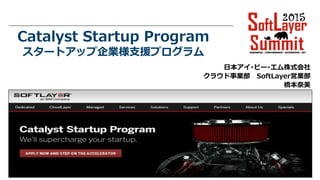 © 2014 IBM Corporation
Catalyst Startup Program
スタートアップ企業様支援プログラム
日本アイ･ビー･エム株式会社
クラウド事業部 SoftLayer営業部
橋本奈美
 