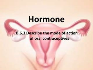 Hormone
B.6.3 Describe the mode of action
       of oral contraceptives
 