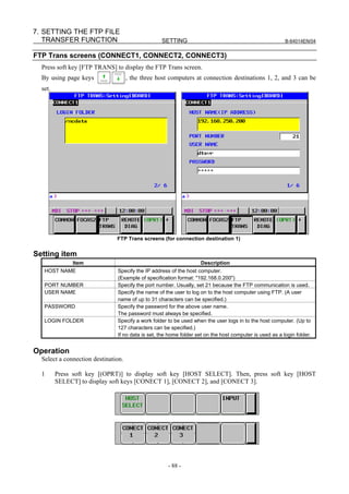 7. SETTING THE FTP FILE
   TRANSFER FUNCTION                              SETTING                                                B-64014EN/04


FTP Trans screens (CONNECT1, CONNECT2, CONNECT3)
  Press soft key [FTP TRANS] to display the FTP Trans screen.
  By using page keys                 , the three host computers at connection destinations 1, 2, and 3 can be
  set.




                               FTP Trans screens (for connection destination 1)


Setting item
              Item                                                 Description
   HOST NAME                   Specify the IP address of the host computer.
                               (Example of specification format: "192.168.0.200")
   PORT NUMBER                 Specify the port number. Usually, set 21 because the FTP communication is used.
   USER NAME                   Specify the name of the user to log on to the host computer using FTP. (A user
                               name of up to 31 characters can be specified.)
   PASSWORD                    Specify the password for the above user name.
                               The password must always be specified.
   LOGIN FOLDER                Specify a work folder to be used when the user logs in to the host computer. (Up to
                               127 characters can be specified.)
                               If no data is set, the home folder set on the host computer is used as a login folder.


Operation
  Select a connection destination.

  1      Press soft key [(OPRT)] to display soft key [HOST SELECT]. Then, press soft key [HOST
         SELECT] to display soft keys [CONECT 1], [CONECT 2], and [CONECT 3].




                                                     - 88 -
 