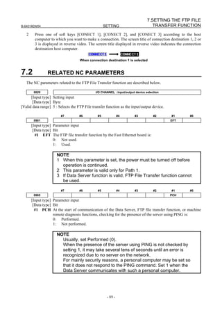 7.SETTING THE FTP FILE
B-64014EN/04                                        SETTING                         TRANSFER FUNCTION
   2     Press one of soft keys [CONECT 1], [CONECT 2], and [CONECT 3] according to the host
         computer to which you want to make a connection. The screen title of connection destination 1, 2 or
         3 is displayed in reverse video. The screen title displayed in reverse video indicates the connection
         destination host computer.

                                    When connection destination 1 is selected


7.2             RELATED NC PARAMETERS
   The NC parameters related to the FTP File Transfer function are described below.

        0020                                  I/O CHANNEL : Input/output device selection
      [Input type] Setting input
       [Data type] Byte
[Valid data range] 5 : Selects the FTP File transfer function as the input/output device.

                        #7          #6         #5             #4        #3           #2     #1         #0
        0901                                                                                EFT
       [Input type] Parameter input
        [Data type] Bit
         #1 EFT The FTP file transfer function by the Fast Ethernet board is:
                    0: Not used.
                    1: Used.

                      NOTE
                      1 When this parameter is set, the power must be turned off before
                        operation is continued.
                      2 This parameter is valid only for Path 1.
                      3 If Data Server function is valid, FTP File Transfer function cannot
                        be used.

                        #7          #6         #5             #4        #3           #2     #1         #0
        0905                                                                                PCH
       [Input type] Parameter input
        [Data type] Bit
         #1 PCH At the start of communication of the Data Server, FTP file transfer function, or machine
                    remote diagnosis functions, checking for the presence of the server using PING is:
                    0: Performed.
                    1: Not performed.

                      NOTE
                        Usually, set Performed (0).
                        When the presence of the server using PING is not checked by
                        setting 1, it may take several tens of seconds until an error is
                        recognized due to no server on the network.
                        For mainly security reasons, a personal computer may be set so
                        that it does not respond to the PING command. Set 1 when the
                        Data Server communicates with such a personal computer.




                                                     - 89 -
 