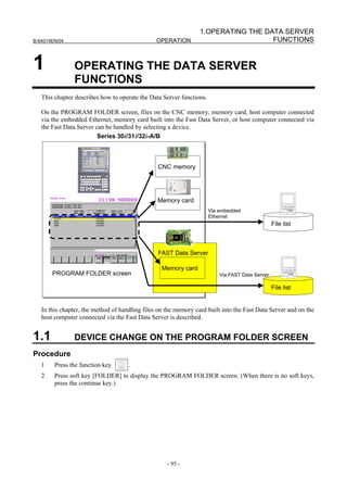 1.OPERATING THE DATA SERVER
B-64014EN/04                                    OPERATION                          FUNCTIONS


1              OPERATING THE DATA SERVER
               FUNCTIONS
   This chapter describes how to operate the Data Server functions.

   On the PROGRAM FOLDER screen, files on the CNC memory, memory card, host computer connected
   via the embedded Ethernet, memory card built into the Fast Data Server, or host computer connected via
   the Fast Data Server can be handled by selecting a device.
                         Series 30i/31i/32i-A/B



                                                CNC memory




                                                Memory card
                                                                      Via embedded
                                                                      Ethernet
                                                                                                 File list



                                                FAST Data Server

                                                  Memory card
       PROGRAM FOLDER screen                                              Via FAST Data Server

                                                                                                 File list


   In this chapter, the method of handling files on the memory card built into the Fast Data Server and on the
   host computer connected via the Fast Data Server is described.


1.1            DEVICE CHANGE ON THE PROGRAM FOLDER SCREEN
Procedure
   1    Press the function key       .
   2    Press soft key [FOLDER] to display the PROGRAM FOLDER screen. (When there is no soft keys,
        press the continue key.)




                                                    - 95 -
 