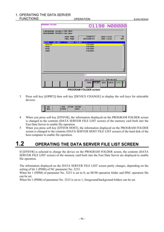 1. OPERATING THE DATA SERVER
   FUNCTIONS                 OPERATION                                                   B-64014EN/04




                                       PROGRAM FOLDER screen

  3   Press soft key [(OPRT)] then soft key [DEVICE CHANGE] to display the soft keys for selectable
      devices.




  4   When you press soft key [DTSVR], the information displayed on the PROGRAM FOLDER screen
      is changed to the contents (DATA SERVER FILE LIST screen) of the memory card built into the
      Fast Data Server to enable file operation.
  5   When you press soft key [DTSVR HOST], the information displayed on the PROGRAM FOLDER
      screen is changed to the contents (DATA SERVER HOST FILE LIST screen) of the hard disk of the
      host computer to enable file operation.


1.2          OPERATING THE DATA SERVER FILE LIST SCREEN
  If [DTSVR] is selected to change the device on the PROGRAM FOLDER screen, the contents (DATA
  SERVER FILE LIST screen) of the memory card built into the Fast Data Server are displayed to enable
  file operation.

  The information displayed on the DATA SERVER FILE LIST screen partly changes, depending on the
  setting of bit 1 (PDM) of NC parameter No. 3233.
  When bit 1 (PDM) of parameter No. 3233 is set to 0, an M198 operation folder and DNC operation file
  can be set.
  When bit 1 (PDM) of parameter No. 3233 is set to 1, foreground/background folders can be set.




                                               - 96 -
 