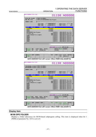 1.OPERATING THE DATA SERVER
B-64014EN/04                                OPERATION                        FUNCTIONS




                       DATA SERVER FILE LIST screen / When PDM=0 (No.3233#1=0)




                       DATA SERVER FILE LIST screen / When PDM=1 (No.3233#1=1)


Display item
 M198 OPE FOLDER
   Displays a folder (directory) for M198-based subprogram calling. This item is displayed when bit 1
   (PDM) of parameter No. 3233 is set to 0.




                                                - 97 -
 