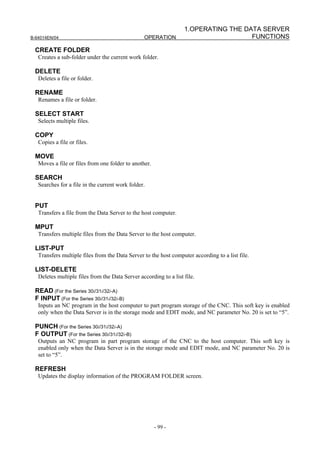 1.OPERATING THE DATA SERVER
B-64014EN/04                                     OPERATION                           FUNCTIONS

 CREATE FOLDER
   Creates a sub-folder under the current work folder.

 DELETE
   Deletes a file or folder.

 RENAME
   Renames a file or folder.

 SELECT START
   Selects multiple files.

 COPY
   Copies a file or files.

 MOVE
   Moves a file or files from one folder to another.

 SEARCH
   Searches for a file in the current work folder.


 PUT
   Transfers a file from the Data Server to the host computer.

 MPUT
   Transfers multiple files from the Data Server to the host computer.

 LIST-PUT
   Transfers multiple files from the Data Server to the host computer according to a list file.

 LIST-DELETE
   Deletes multiple files from the Data Server according to a list file.

 READ (For the Series 30i/31i/32i-A)
 F INPUT (For the Series 30i/31i/32i-B)
   Inputs an NC program in the host computer to part program storage of the CNC. This soft key is enabled
   only when the Data Server is in the storage mode and EDIT mode, and NC parameter No. 20 is set to “5”.

 PUNCH (For the Series 30i/31i/32i-A)
 F OUTPUT (For the Series 30i/31i/32i-B)
   Outputs an NC program in part program storage of the CNC to the host computer. This soft key is
   enabled only when the Data Server is in the storage mode and EDIT mode, and NC parameter No. 20 is
   set to “5”.

 REFRESH
   Updates the display information of the PROGRAM FOLDER screen.




                                                       - 99 -
 