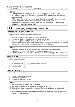 1. OPERATING THE DATA SERVER
   FUNCTIONS                 OPERATION                                                    B-64014EN/04


      NOTE
        The operations of soft keys [CREATE FOLDER], [DELETE], [RENAME],
        [COPY], [MOVE], and [LIST-DELETE] are the target operations of the memory
        protection key.
        This means that when the memory protection key is enabled, these operations
        result in a "WRITE PROTECT" error and cannot be performed.
        For information about the memory protection key, refer to the CONNECTION
        MANUAL (FUNCTION) of the CNC.

1.2.1          Displaying and Operating the File List
REFRESH, DETAIL OFF, DETAIL ON
  The contents of the file list can be updated and displayed.

  1     Press soft key [REFRESH] to update the contents of the file list.
  2     Press soft key [DETAIL OFF] to display a file name, size, and date.
  3     Press soft key [DETAIL ON] to display a file list with file attributes and comments. A comment
        statement immediately following the O number of a file is displayed. When there is no comment
        statement, the contents starting with the beginning of the file are displayed.

      NOTE
      1 For a file selected as a main program and a file being used for memory
        operation, no comment is displayed in detail display mode.
      2 The file attribute of a binary file is displayed as "R/B" to the right of the comment.

MOVE FOLDER
  A work folder can be moved.

  1     By using cursor keys             , select a folder to be moved.

  2     Press the MDI key        .


CREATE FOLDER
  A new folder can be created.

  1     Move to a new folder to be created.
  2     Enter a desired folder name.
  3     Press soft key [CREATE FOLDER].

      NOTE
      1 Up to six levels of folders can be created.
      2 No duplicate folder name is allowed within the same folder.
      3 Each time a folder is created, the number of programs that can be registered
        decreases by one.
      4 No folder may be able to be created, depending on the status such as operation
        state or protection state.



                                                   - 100 -
 