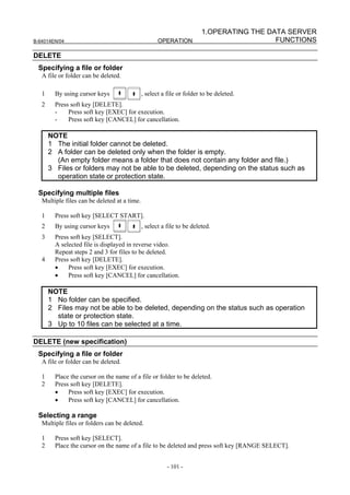 1.OPERATING THE DATA SERVER
B-64014EN/04                                         OPERATION                            FUNCTIONS

DELETE
 Specifying a file or folder
   A file or folder can be deleted.

   1     By using cursor keys                 , select a file or folder to be deleted.
   2     Press soft key [DELETE].
         -    Press soft key [EXEC] for execution.
         -    Press soft key [CANCEL] for cancellation.

       NOTE
       1 The initial folder cannot be deleted.
       2 A folder can be deleted only when the folder is empty.
         (An empty folder means a folder that does not contain any folder and file.)
       3 Files or folders may not be able to be deleted, depending on the status such as
         operation state or protection state.

 Specifying multiple files
   Multiple files can be deleted at a time.

   1     Press soft key [SELECT START].
   2     By using cursor keys                 , select a file to be deleted.
   3     Press soft key [SELECT].
         A selected file is displayed in reverse video.
         Repeat steps 2 and 3 for files to be deleted.
   4     Press soft key [DELETE].
         •    Press soft key [EXEC] for execution.
         •    Press soft key [CANCEL] for cancellation.

       NOTE
       1 No folder can be specified.
       2 Files may not be able to be deleted, depending on the status such as operation
         state or protection state.
       3 Up to 10 files can be selected at a time.

DELETE (new specification)
 Specifying a file or folder
   A file or folder can be deleted.

   1     Place the cursor on the name of a file or folder to be deleted.
   2     Press soft key [DELETE].
         •    Press soft key [EXEC] for execution.
         •    Press soft key [CANCEL] for cancellation.

 Selecting a range
   Multiple files or folders can be deleted.

   1     Press soft key [SELECT].
   2     Place the cursor on the name of a file to be deleted and press soft key [RANGE SELECT].


                                                         - 101 -
 
