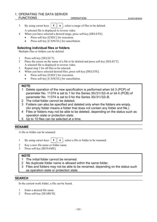 1. OPERATING THE DATA SERVER
   FUNCTIONS                 OPERATION                                                      B-64014EN/04


  3     By using cursor keys              , select a range of files to be deleted.
        A selected file is displayed in reverse video.
  4     When you have selected a desired range, press soft key [DELETE].
        •    Press soft key [EXEC] for execution.
        •    Press soft key [CANCEL] for cancellation.

 Selecting individual files or folders
  Multiple files or folders can be deleted.

  1     Press soft key [SELECT].
  2     Place the cursor on the name of a file to be deleted and press soft key [SELECT].
        A selected file is displayed in reverse video.
  3     Repeat step 2 for all files to be selected.
  4     When you have selected desired files, press soft key [DELETE].
        •    Press soft key [EXEC] for execution.
        •    Press soft key [CANCEL] for cancellation.

      NOTE
      1 Delete operation of the new specification is performed when bit 3 (PCP) of
        parameter No. 11374 is set to 1 for the Series 30i/31i/32i-A or bit 4 (PCB) of
        parameter No. 11374 is set to 0 for the Series 30i/31i/32i-B.
      2 The initial folder cannot be deleted.
      3 Folders can also be specified and deleted only when the folders are empty.
        (An empty folder means a folder that does not contain any folder and file.)
      4 Files or folders may not be able to be deleted, depending on the status such as
        operation state or protection state.
      5 Up to 10 files can be selected at a time.

RENAME
  A file or folder can be renamed.

  1     By using cursor keys              , select a file or folder to be renamed.
  2     Key a new file name or folder name.
  3     Press soft key [RENAME].

      NOTE
      1 The initial folder cannot be renamed.
      2 No duplicate folder name is allowed within the same folder.
      3 Files and folders may not be able to be renamed, depending on the status such
        as operation state or protection state.

SEARCH
  In the current work folder, a file can be found.

  1     Enter a desired file name.
  2     Press soft key [SEARCH].




                                                     - 102 -
 