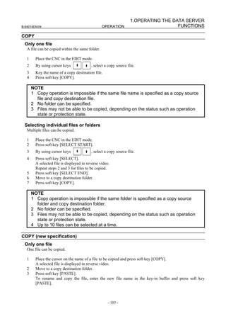 1.OPERATING THE DATA SERVER
B-64014EN/04                                      OPERATION                           FUNCTIONS

COPY
 Only one file
   A file can be copied within the same folder.

   1     Place the CNC in the EDIT mode.
   2     By using cursor keys              , select a copy source file.
   3     Key the name of a copy destination file.
   4     Press soft key [COPY].

       NOTE
       1 Copy operation is impossible if the same file name is specified as a copy source
         file and copy destination file.
       2 No folder can be specified.
       3 Files may not be able to be copied, depending on the status such as operation
         state or protection state.

 Selecting individual files or folders
   Multiple files can be copied.

   1     Place the CNC in the EDIT mode.
   2     Press soft key [SELECT START].
   3     By using cursor keys              , select a copy source file.
   4     Press soft key [SELECT].
         A selected file is displayed in reverse video.
         Repeat steps 2 and 3 for files to be copied.
   5     Press soft key [SELECT END].
   6     Move to a copy destination folder.
   7     Press soft key [COPY].

       NOTE
       1 Copy operation is impossible if the same folder is specified as a copy source
         folder and copy destination folder.
       2 No folder can be specified.
       3 Files may not be able to be copied, depending on the status such as operation
         state or protection state.
       4 Up to 10 files can be selected at a time.

COPY (new specification)
 Only one file
   One file can be copied.

   1     Place the cursor on the name of a file to be copied and press soft key [COPY].
         A selected file is displayed in reverse video.
   2     Move to a copy destination folder.
   3     Press soft key [PASTE].
         To rename and copy the file, enter the new file name in the key-in buffer and press soft key
         [PASTE].



                                                      - 103 -
 
