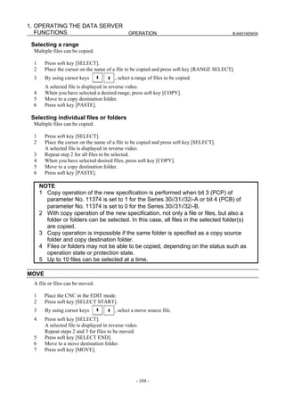 1. OPERATING THE DATA SERVER
   FUNCTIONS                 OPERATION                                                       B-64014EN/04


 Selecting a range
  Multiple files can be copied.

  1     Press soft key [SELECT].
  2     Place the cursor on the name of a file to be copied and press soft key [RANGE SELECT].
  3     By using cursor keys              , select a range of files to be copied.
        A selected file is displayed in reverse video.
  4     When you have selected a desired range, press soft key [COPY].
  5     Move to a copy destination folder.
  6     Press soft key [PASTE].

 Selecting individual files or folders
  Multiple files can be copied.

  1     Press soft key [SELECT].
  2     Place the cursor on the name of a file to be copied and press soft key [SELECT].
        A selected file is displayed in reverse video.
  3     Repeat step 2 for all files to be selected.
  4     When you have selected desired files, press soft key [COPY].
  5     Move to a copy destination folder.
  6     Press soft key [PASTE].

      NOTE
      1 Copy operation of the new specification is performed when bit 3 (PCP) of
        parameter No. 11374 is set to 1 for the Series 30i/31i/32i-A or bit 4 (PCB) of
        parameter No. 11374 is set to 0 for the Series 30i/31i/32i-B.
      2 With copy operation of the new specification, not only a file or files, but also a
        folder or folders can be selected. In this case, all files in the selected folder(s)
        are copied.
      3 Copy operation is impossible if the same folder is specified as a copy source
        folder and copy destination folder.
      4 Files or folders may not be able to be copied, depending on the status such as
        operation state or protection state.
      5 Up to 10 files can be selected at a time.

MOVE
  A file or files can be moved.

  1     Place the CNC in the EDIT mode.
  2     Press soft key [SELECT START].
  3     By using cursor keys              , select a move source file.
  4     Press soft key [SELECT].
        A selected file is displayed in reverse video.
        Repeat steps 2 and 3 for files to be moved.
  5     Press soft key [SELECT END].
  6     Move to a move destination folder.
  7     Press soft key [MOVE].




                                                     - 104 -
 