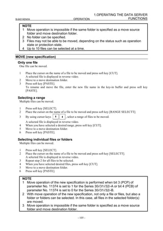 1.OPERATING THE DATA SERVER
B-64014EN/04                                   OPERATION                           FUNCTIONS

       NOTE
       1 Move operation is impossible if the same folder is specified as a move source
         folder and move destination folder.
       2 No folder can be specified.
       3 Files may not be able to be moved, depending on the status such as operation
         state or protection state.
       4 Up to 10 files can be selected at a time.

MOVE (new specification)
 Only one file
   One file can be moved.

   1     Place the cursor on the name of a file to be moved and press soft key [CUT].
         A selected file is displayed in reverse video.
   2     Move to a move destination folder.
   3     Press soft key [PASTE].
         To rename and move the file, enter the new file name in the key-in buffer and press soft key
         [PASTE].

 Selecting a range
   Multiple files can be moved.

   1     Press soft key [SELECT].
   2     Place the cursor on the name of a file to be moved and press soft key [RANGE SELECTT].
   3     By using cursor keys            , select a range of files to be moved.
         A selected file is displayed in reverse video.
   4     When you have selected a desired range, press soft key [CUT].
   5     Move to a move destination folder.
   6     Press soft key [PASTE].

 Selecting individual files or folders
   Multiple files can be moved.

   1     Press soft key [SELECT].
   2     Place the cursor on the name of a file to be moved and press soft key [SELECTT].
         A selected file is displayed in reverse video.
   3     Repeat step 2 for all files to be selected.
   4     When you have selected desired files, press soft key [CUT].
   5     Move to a move destination folder.
   6     Press soft key [PASTE].

       NOTE
       1 Move operation of the new specification is performed when bit 3 (PCP) of
         parameter No. 11374 is set to 1 for the Series 30i/31i/32i-A or bit 4 (PCB) of
         parameter No. 11374 is set to 0 for the Series 30i/31i/32i-B.
       2 With move operation of the new specification, not only a file or files, but also a
         folder or folders can be selected. In this case, all files in the selected folder(s)
         are moved.
       3 Move operation is impossible if the same folder is specified as a move source
         folder and move destination folder.

                                                   - 105 -
 