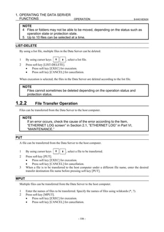 1. OPERATING THE DATA SERVER
   FUNCTIONS                 OPERATION                                                               B-64014EN/04


      NOTE
      4 Files or folders may not be able to be moved, depending on the status such as
        operation state or protection state.
      5 Up to 10 files can be selected at a time.

LIST-DELETE
  By using a list file, multiple files in the Data Server can be deleted.

  1     By using cursor keys              , select a list file.
  2     Press soft key [LIST-DELETE].
        •    Press soft key [EXEC] for execution.
        •    Press soft key [CANCEL] for cancellation.

  When execution is selected, the files in the Data Server are deleted according to the list file.

      NOTE
        Files cannot sometimes be deleted depending on the operation status and
        protection status.

1.2.2           File Transfer Operation
  Files can be transferred from the Data Server to the host computer.

      NOTE
        If an error occurs, check the cause of the error according to the Item,
        “ETHERNET LOG screen” in Section 2.1, ”ETHERNET LOG” in Part VI,
        “MAINTENANCE.”

PUT
  A file can be transferred from the Data Server to the host computer.

  1     By using cursor keys              , select a file to be transferred.
  2     Press soft key [PUT].
        •    Press soft key [EXEC] for execution.
        •    Press soft key [CANCEL] for cancellation.
  3     When a file is to be transferred to the host computer under a different file name, enter the desired
        transfer destination file name before pressing soft key [PUT].

MPUT
  Multiple files can be transferred from the Data Server to the host computer.

  1     Enter the names of files to be transferred. Specify the names of files using wildcards (*, ?).
  2     Press soft key [MPUT].
        •    Press soft key [EXEC] for execution.
        •    Press soft key [CANCEL] for cancellation.




                                                      - 106 -
 