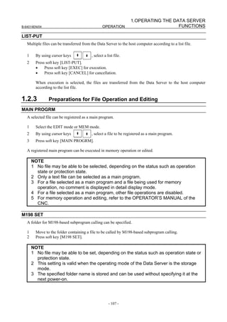 1.OPERATING THE DATA SERVER
B-64014EN/04                                     OPERATION                          FUNCTIONS

LIST-PUT
   Multiple files can be transferred from the Data Server to the host computer according to a list file.

   1     By using cursor keys             , select a list file.
   2     Press soft key [LIST-PUT].
         •    Press soft key [EXEC] for execution.
         •    Press soft key [CANCEL] for cancellation.

         When execution is selected, the files are transferred from the Data Server to the host computer
         according to the list file.

1.2.3           Preparations for File Operation and Editing
MAIN PROGRM
   A selected file can be registered as a main program.

   1     Select the EDIT mode or MEM mode.
   2     By using cursor keys             , select a file to be registered as a main program.
   3     Press soft key [MAIN PROGRM].

   A registered main program can be executed in memory operation or edited.

       NOTE
       1 No file may be able to be selected, depending on the status such as operation
         state or protection state.
       2 Only a text file can be selected as a main program.
       3 For a file selected as a main program and a file being used for memory
         operation, no comment is displayed in detail display mode.
       4 For a file selected as a main program, other file operations are disabled.
       5 For memory operation and editing, refer to the OPERATOR’S MANUAL of the
         CNC.

M198 SET
   A folder for M198-based subprogram calling can be specified.

   1     Move to the folder containing a file to be called by M198-based subprogram calling.
   2     Press soft key [M198 SET].

       NOTE
       1 No file may be able to be set, depending on the status such as operation state or
         protection state.
       2 This setting is valid when the operating mode of the Data Server is the storage
         mode.
       3 The specified folder name is stored and can be used without specifying it at the
         next power-on.




                                                      - 107 -
 