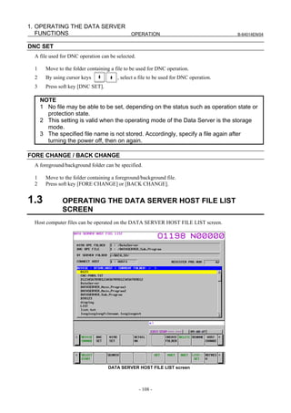1. OPERATING THE DATA SERVER
   FUNCTIONS                 OPERATION                                                   B-64014EN/04


DNC SET
  A file used for DNC operation can be selected.

  1     Move to the folder containing a file to be used for DNC operation.
  2     By using cursor keys             , select a file to be used for DNC operation.
  3     Press soft key [DNC SET].

      NOTE
      1 No file may be able to be set, depending on the status such as operation state or
        protection state.
      2 This setting is valid when the operating mode of the Data Server is the storage
        mode.
      3 The specified file name is not stored. Accordingly, specify a file again after
        turning the power off, then on again.

FORE CHANGE / BACK CHANGE
  A foreground/background folder can be specified.

  1     Move to the folder containing a foreground/background file.
  2     Press soft key [FORE CHANGE] or [BACK CHANGE].


1.3            OPERATING THE DATA SERVER HOST FILE LIST
               SCREEN
  Host computer files can be operated on the DATA SERVER HOST FILE LIST screen.




                                    DATA SERVER HOST FILE LIST screen



                                                   - 108 -
 