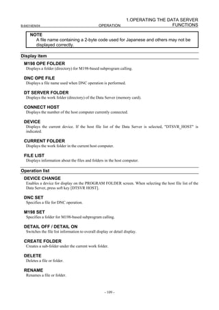 1.OPERATING THE DATA SERVER
B-64014EN/04                                      OPERATION                           FUNCTIONS

     NOTE
       A file name containing a 2-byte code used for Japanese and others may not be
       displayed correctly.

Display item
 M198 OPE FOLDER
   Displays a folder (directory) for M198-based subprogram calling.

 DNC OPE FILE
   Displays a file name used when DNC operation is performed.

 DT SERVER FOLDER
   Displays the work folder (directory) of the Data Server (memory card).

 CONNECT HOST
   Displays the number of the host computer currently connected.

 DEVICE
   Displays the current device. If the host file list of the Data Server is selected, "DTSVR_HOST" is
   indicated.

 CURRENT FOLDER
   Displays the work folder in the current host computer.

 FILE LIST
   Displays information about the files and folders in the host computer.

Operation list
 DEVICE CHANGE
   Enables a device for display on the PROGRAM FOLDER screen. When selecting the host file list of the
   Data Server, press soft key [DTSVR HOST].

 DNC SET
   Specifies a file for DNC operation.

 M198 SET
   Specifies a folder for M198-based subprogram calling.

 DETAIL OFF / DETAIL ON
   Switches the file list information to overall display or detail display.

 CREATE FOLDER
   Creates a sub-folder under the current work folder.

 DELETE
   Deletes a file or folder.

 RENAME
   Renames a file or folder.



                                                      - 109 -
 