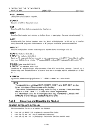 1. OPERATING THE DATA SERVER
   FUNCTIONS                 OPERATION                                                           B-64014EN/04


 HOST CHANGE
  Changes the connected host computer.

 SEARCH
  Searches for a file in the current folder.

 GET
  Transfers a file from the host computer to the Data Server.

 MGET
  Transfers files from the host computer to the Data Server by specifying a file name with wildcards (*, ?).

 BGET
  Transfers a file from the host computer to the Data Server in binary format. Use this soft key to transfer a
  binary-format NC program or data other than an NC program such as NC parameter or tool data.

 LIST-GET
  Transfers multiple files from the host computer to the Data Server according to a list file.

 READ (For the Series 30i/31i/32i-A)
 F INPUT (For the Series 30i/31i/32i-B)
  Inputs an NC program in the host computer to part program storage of the CNC. This soft key is enabled
  only when the Data Server is in the FTP mode and EDIT mode, and NC parameter No. 20 is set to “5”.

 PUNCH (For the Series 30i/31i/32i-A)
 F OUTPUT (For the Series 30i/31i/32i-B)
  Outputs an NC program in part program storage of the CNC to the host computer. This soft key is
  enabled only when the Data Server is in the FTP mode and EDIT mode, and NC parameter No. 20 is set
  to “5”.

 REFRESH
  Updates the information displayed on the DATA SERVER HOST FILE LIST screen.

      NOTE
        The operations of soft keys [GET], [MGET], [BGET], and [LIST-GET] are the
        target operations of the memory protection key.
        This means that when the memory protection key is enabled, these operations
        result in a "WRITE PROTECT" error and cannot be performed.
        For information about the memory protection key, refer to the CONNECTION
        MANUAL (FUNCTION) (B-63943EN-1) of the CNC.

1.3.1          Displaying and Operating the File List
RENAME, DETAIL OFF, DETAIL ON
  The contents of the file list can be updated and displayed.

  1     Press soft key [REFRESH] to update the contents of the file list.
  2     Press soft key [DETAIL OFF] to display a file name only.
  3     Press soft key [DETAIL ON] to display a file attribute, size, date, and file name.



                                                    - 110 -
 