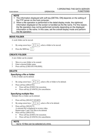 1.OPERATING THE DATA SERVER
B-64014EN/04                                         OPERATION                            FUNCTIONS

       NOTE
       1 The information displayed with soft key [DETAIL ON] depends on the setting of
         the FTP server on the host computer.
       2 When a file operation is performed in the detail display mode, the rightmost
         information displayed on the screen is handled as the file name. For this reason,
         the file operation may not be performed correctly depending on the displayed
         information or file name. In this case, set the overall display mode and perform
         the file operation.

MOVE FOLDER
   A work folder can be moved.

   1     By using cursor keys                 , select a folder to be moved.

   2     Press the MDI key        .


CREATE FOLDER
   A new folder can be created.

   1     Move to a new folder to be created.
   2     Enter a desired folder name.
   3     Press soft key [CREATE FOLDER].

DELETE
 Specifying a file or folder
   A file or folder can be deleted.

   1     By using cursor keys                 , select a file or folder to be deleted.
   2     Press soft key [DELETE].
         •    Press soft key [EXEC] for execution.
         •    Press soft key [CANCEL] for cancellation.

 Specifying multiple files
   Multiple files or folder can be deleted.

   1     Press soft key [SELECT START].
   2     By using cursor keys                 , select a file to be deleted.
   3     Press soft key [SELECT].
         A selected file is displayed in reverse video.
         Repeat steps 2 and 3 for files to be deleted.
   4     Press soft key [DELETE].
         •    Press soft key [EXEC] for execution.
         •    Press soft key [CANCEL] for cancellation.

       NOTE
         Up to 10 files can be selected at a time.


                                                         - 111 -
 