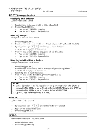 1. OPERATING THE DATA SERVER
   FUNCTIONS                 OPERATION                                                       B-64014EN/04


DELETE (new specification)
 Specifying a file or folder
  A file or folder can be deleted.

  1     Place the cursor on the name of a file or folder to be deleted.
  2     Press soft key [DELETE].
        •    Press soft key [EXEC] for execution.
        •    Press soft key [CANCEL] for cancellation.

 Selecting a range
  Multiple files or folders can be deleted.

  1     Press soft key [SELECT].
  2     Place the cursor on the name of a file to be deleted and press soft key [RANGE SELECT].
  3     By using cursor keys              , select a range of files to be deleted.
        A selected file is displayed in reverse video.
  4     When you have selected a desired range, press soft key [DELETE].
        •    Press soft key [EXEC] for execution.
        •    Press soft key [CANCEL] for cancellation.

 Selecting individual files or folders
  Multiple files or folders can be deleted.

  1     Press soft key [SELECT].
  2     Place the cursor on the name of a file to be deleted and press soft key [SELECT].
        A selected file is displayed in reverse video.
  3     Repeat step 2 for all files to be selected.
  4     When you have selected desired files, press soft key [DELETE].
        •    Press soft key [EXEC] for execution.
        •    Press soft key [CANCEL] for cancellation.

      NOTE
      1 Delete operation of the new specification is performed when bit 3 (PCP) of
        parameter No. 11374 is set to 1 for the Series 30i/31i/32i-A or bit 4 (PCB) of
        parameter No. 11374 is set to 0 for the Series 30i/31i/32i-B.
      2 Up to 10 files can be selected at a time.

RENAME
  A file or folder can be renamed.

  1     By using cursor keys              , select a file or folder to be renamed.
  2     Key a new file name or folder name.
  3     Press soft key [RENAME].

SEARCH
  In the current work folder, a file can be found.

  1     Enter a desired file name.
  2     Press soft key [SEARCH],
                                                     - 112 -
 
