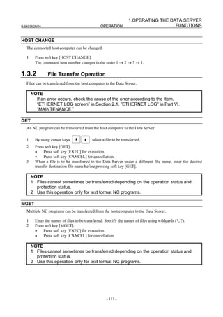 1.OPERATING THE DATA SERVER
B-64014EN/04                                      OPERATION                            FUNCTIONS


HOST CHANGE
   The connected host computer can be changed.

   1     Press soft key [HOST CHANGE].
         The connected host number changes in the order 1 → 2 → 3 → 1.

1.3.2            File Transfer Operation
   Files can be transferred from the host computer to the Data Server.

       NOTE
         If an error occurs, check the cause of the error according to the Item,
         “ETHERNET LOG screen” in Section 2.1, ”ETHERNET LOG” in Part VI,
         “MAINTENANCE.”

GET
   An NC program can be transferred from the host computer to the Data Server.

   1     By using cursor keys              , select a file to be transferred.
   2     Press soft key [GET].
         •    Press soft key [EXEC] for execution.
         •    Press soft key [CANCEL] for cancellation.
   3     When a file is to be transferred to the Data Server under a different file name, enter the desired
         transfer destination file name before pressing soft key [GET].

       NOTE
       1 Files cannot sometimes be transferred depending on the operation status and
         protection status.
       2 Use this operation only for text format NC programs.

MGET
   Multiple NC programs can be transferred from the host computer to the Data Server.

   1     Enter the names of files to be transferred. Specify the names of files using wildcards (*, ?).
   2     Press soft key [MGET].
         •    Press soft key [EXEC] for execution.
         •    Press soft key [CANCEL] for cancellation.

       NOTE
       1 Files cannot sometimes be transferred depending on the operation status and
         protection status.
       2 Use this operation only for text format NC programs.




                                                      - 113 -
 