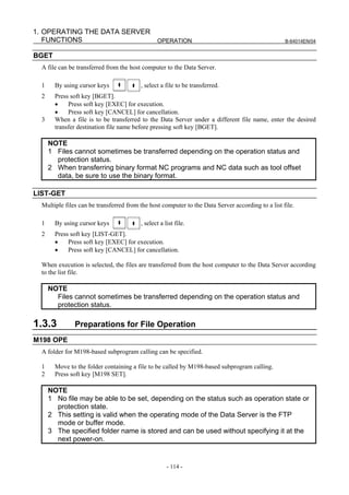 1. OPERATING THE DATA SERVER
   FUNCTIONS                 OPERATION                                                             B-64014EN/04


BGET
  A file can be transferred from the host computer to the Data Server.

  1     By using cursor keys             , select a file to be transferred.
  2     Press soft key [BGET].
        •    Press soft key [EXEC] for execution.
        •    Press soft key [CANCEL] for cancellation.
  3     When a file is to be transferred to the Data Server under a different file name, enter the desired
        transfer destination file name before pressing soft key [BGET].

      NOTE
      1 Files cannot sometimes be transferred depending on the operation status and
        protection status.
      2 When transferring binary format NC programs and NC data such as tool offset
        data, be sure to use the binary format.

LIST-GET
  Multiple files can be transferred from the host computer to the Data Server according to a list file.

  1     By using cursor keys             , select a list file.
  2     Press soft key [LIST-GET].
        •    Press soft key [EXEC] for execution.
        •    Press soft key [CANCEL] for cancellation.

  When execution is selected, the files are transferred from the host computer to the Data Server according
  to the list file.

      NOTE
        Files cannot sometimes be transferred depending on the operation status and
        protection status.

1.3.3          Preparations for File Operation
M198 OPE
  A folder for M198-based subprogram calling can be specified.

  1     Move to the folder containing a file to be called by M198-based subprogram calling.
  2     Press soft key [M198 SET].

      NOTE
      1 No file may be able to be set, depending on the status such as operation state or
        protection state.
      2 This setting is valid when the operating mode of the Data Server is the FTP
        mode or buffer mode.
      3 The specified folder name is stored and can be used without specifying it at the
        next power-on.


                                                     - 114 -
 