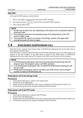 1.OPERATING THE DATA SERVER
B-64014EN/04                                    OPERATION                           FUNCTIONS

DNC OPE
   A file used for DNC operation can be selected.

   1     Move to the folder containing a file to be used for DNC operation.
   2     By using cursor keys             , select a file to be used for DNC operation.
   3     Press soft key [DNC SET].

       NOTE
       1 No file may be able to be set, depending on the status such as operation state or
         protection state.
       2 This setting is valid when the operating mode of the Data Server is the FTP
         mode or buffer mode.
       3 The specified file name is not stored. Accordingly, specify a file again after
         turning the power off, then on again.


1.4             M198-BASED SUBPROGRAM CALL
   If the Data Server is placed in the storage mode, an M198-based subprogram call can be made using an
   NC program in the Data Server.
   If the Data Server is placed in the FTP mode, an M198-based subprogram call can be made using an NC
   program in the host computer. If the Data Server is placed in the buffer mode, an M198-based
   subprogram call can be made using an NC program of the buffer mode format in the host computer.

       NOTE
       1 An M198-based subprogram call cannot be executed simultaneously with NC
         program input, NC program output, and DNC operation.
       2 In an M198-based subprogram call, no additional M198-baesd subprogram call
         can be made.
       3 M198-based subprogram calls do not allow use of file names. Use a program
         number to make an M198-based call.

Subprogram call in the storage mode
Procedure
   1     Check that the Data Server is placed in the storage mode.
   2     Set the CNC to the MEM mode.
   3     Display the DATA SERVER FILE LIST screen to check that an M198 operation folder is set.
   4     Automatically operate the NC program including the M198 command.

Subprogram call in the FTP mode
Procedure
   1     Check that the Data Server is placed in the FTP mode.
   2     Set the CNC to the MEM mode.
   3     Display the DATA SERVER HOST FILE LIST screen to check that an M198 operation folder is set.
   4     Automatically operate the NC program including the M198 command.




                                                    - 115 -
 