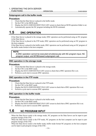 1. OPERATING THE DATA SERVER
   FUNCTIONS                 OPERATION                                                      B-64014EN/04


Subprogram call in the buffer mode
Procedure
  1     Check that the Data Server is placed in the buffer mode.
  2     Set the CNC to the MEM mode.
  3     Display the DATA SERVER HOST FILE LIST screen to check that an M198 operation folder is set.
  4     Automatically operate the NC program including the M198 command.


1.5            DNC OPERATION
  If the Data Server is placed in the storage mode, DNC operation can be performed using an NC program
  in the Data Server.
  If the Data Server is placed in the FTP mode, DNC operation can be performed using an NC program in
  the host computer.
  If the Data Server is placed in the buffer mode, DNC operation can be performed using an NC program of
  the buffer mode format in the host computer.

      NOTE
        A DNC operation cannot be executed simultaneously with NC program input, NC
        program output, and M198-based subprogram call.

DNC operation in the storage mode
Procedure
  1     Check that the Data Server is placed in the storage mode.
  2     Set the CNC to the RMT mode.
  3     Display the DATA SERVER FILE LIST screen to check that a DNC operation file is set.
  4     Perform a cycle start to execute DNC operation.

DNC operation in the FTP mode
Procedure
  1     Check that the Data Server is placed in the FTP mode.
  2     Set the CNC to the RMT mode.
  3     Display the DATA SERVER HOST FILE LIST screen to check that a DNC operation file is set.
  4     Perform a cycle start to execute DNC operation.

DNC operation in the buffer mode
Procedure
  1     Check that the Data Server is placed in the buffer mode.
  2     Set the CNC to the RMT mode.
  3     Display the DATA SERVER HOST FILE LIST screen to check that a DNC operation file is set.
  4     Perform a cycle start to execute DNC operation.


1.6            NC PROGRAM INPUT
  When the Data Server mode is the storage mode, NC programs on the Data Server can be input to part
  program storage of the CNC.
  When the Data Server mode is the FTP mode, NC programs on the host computer can be input to part
  program storage of the CNC.
  When the Data Server mode is the buffer mode, buffer mode format NC programs on the host computer
  can be input to part program storage of the CNC.
                                                - 116 -
 
