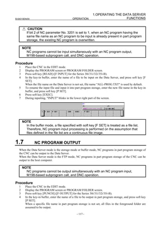 1.OPERATING THE DATA SERVER
B-64014EN/04                                     OPERATION                          FUNCTIONS


           CAUTION
          If bit 2 of NC parameter No. 3201 is set to 1, when an NC program having the
          same file name as an NC program to be input is already present in part program
          storage, the existing NC program is overwritten.

       NOTE
         NC programs cannot be input simultaneously with an NC program output,
         M198-based subprogram call, and DNC operation.

Procedure
   1     Place the CNC in the EDIT mode.
   2     Display the PROGRAM screen or PROGRAM FOLDER screen.
   3     Press soft key [READ] ([F INPUT] for the Series 30i/31i/32i/35i-B).
   4     In the key-in buffer, enter the name of a file to be input on the Data Server, and press soft key [F
         SET].
         When the file name on the Data Server is not set, file name "ALL-PROG.TXT" is used by default.
   5     To rename the input file and input it into part program storage, enter the new file name in the key-in
         buffer, and press soft key [P SET].
   6     Press soft key [EXEC].
   7     During inputting, "INPUT" blinks in the lower right part of the screen.




       NOTE
         In the buffer mode, a file specified with soft key [F SET] is treated as a file list.
         Therefore, NC program input processing is performed on the assumption that
         files defined in the file list are a continuous file image.


1.7             NC PROGRAM OUTPUT
   When the Data Server mode is the storage mode or buffer mode, NC programs in part program storage of
   the CNC can be output to the Data Server.
   When the Data Server mode is the FTP mode, NC programs in part program storage of the CNC can be
   output to the host computer.

       NOTE
         NC programs cannot be output simultaneously with an NC program input,
         M198-based subprogram call, and DNC operation.

Procedure
   1     Place the CNC in the EDIT mode.
   2     Display the PROGRAM screen or PROGRAM FOLDER screen.
   3     Press soft key [PUNCH] ([F OUTPUT] for the Series 30i/31i/32i/35i-B).
   4     In the key-in buffer, enter the name of a file to be output in part program storage, and press soft key
         [P SET].
         When a specific file name in part program storage is not set, all files in the foreground folder are
         assumed to be output.

                                                     - 117 -
 