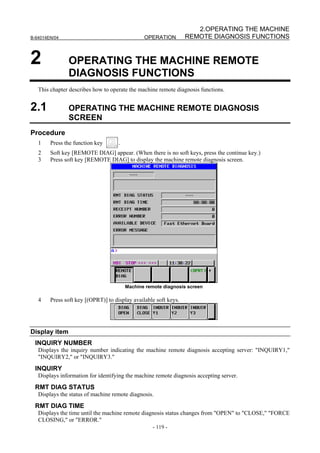 2.OPERATING THE MACHINE
B-64014EN/04                                    OPERATION         REMOTE DIAGNOSIS FUNCTIONS


2              OPERATING THE MACHINE REMOTE
               DIAGNOSIS FUNCTIONS
   This chapter describes how to operate the machine remote diagnosis functions.


2.1            OPERATING THE MACHINE REMOTE DIAGNOSIS
               SCREEN
Procedure
   1    Press the function key       .
   2    Soft key [REMOTE DIAG] appear. (When there is no soft keys, press the continue key.)
   3    Press soft key [REMOTE DIAG] to display the machine remote diagnosis screen.




                                         Machine remote diagnosis screen

   4    Press soft key [(OPRT)] to display available soft keys.




Display item
 INQUIRY NUMBER
   Displays the inquiry number indicating the machine remote diagnosis accepting server: "INQUIRY1,"
   "INQUIRY2," or "INQUIRY3."
 INQUIRY
   Displays information for identifying the machine remote diagnosis accepting server.
 RMT DIAG STATUS
   Displays the status of machine remote diagnosis.

 RMT DIAG TIME
   Displays the time until the machine remote diagnosis status changes from "OPEN" to "CLOSE," "FORCE
   CLOSING," or "ERROR."
                                                    - 119 -
 