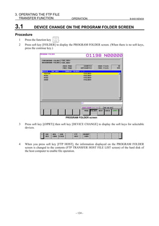 3. OPERATING THE FTP FILE
   TRANSFER FUNCTION                      OPERATION                                     B-64014EN/04



3.1          DEVICE CHANGE ON THE PROGRAM FOLDER SCREEN
Procedure
  1   Press the function key    .
  2   Press soft key [FOLDER] to display the PROGRAM FOLDER screen. (When there is no soft keys,
      press the continue key.)




                                     PROGRAM FOLDER screen

  3   Press soft key [(OPRT)] then soft key [DEVICE CHANGE] to display the soft keys for selectable
      devices.




  4   When you press soft key [FTP HOST], the information displayed on the PROGRAM FOLDER
      screen is changed to the contents (FTP TRANSFER HOST FILE LIST screen) of the hard disk of
      the host computer to enable file operation.




                                             - 124 -
 