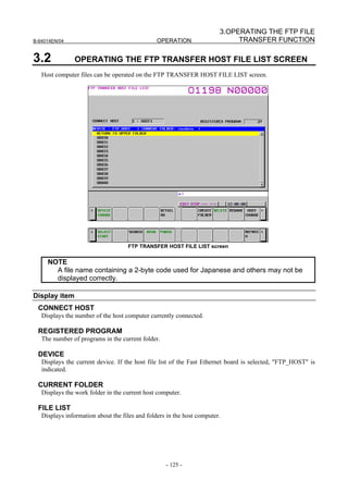 3.OPERATING THE FTP FILE
B-64014EN/04                                    OPERATION                    TRANSFER FUNCTION

3.2            OPERATING THE FTP TRANSFER HOST FILE LIST SCREEN
   Host computer files can be operated on the FTP TRANSFER HOST FILE LIST screen.




                                    FTP TRANSFER HOST FILE LIST screen


     NOTE
       A file name containing a 2-byte code used for Japanese and others may not be
       displayed correctly.

Display item
 CONNECT HOST
   Displays the number of the host computer currently connected.

 REGISTERED PROGRAM
   The number of programs in the current folder.

 DEVICE
   Displays the current device. If the host file list of the Fast Ethernet board is selected, "FTP_HOST" is
   indicated.

 CURRENT FOLDER
   Displays the work folder in the current host computer.

 FILE LIST
   Displays information about the files and folders in the host computer.




                                                   - 125 -
 