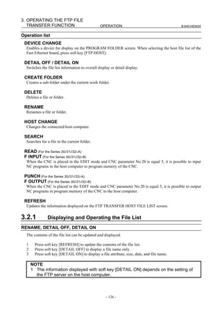 3. OPERATING THE FTP FILE
   TRANSFER FUNCTION                             OPERATION                                   B-64014EN/04


Operation list
 DEVICE CHANGE
  Enables a device for display on the PROGRAM FOLDER screen. When selecting the host file list of the
  Fast Ethernet board, press soft key [FTP HOST].

 DETAIL OFF / DETAIL ON
  Switches the file list information to overall display or detail display.

 CREATE FOLDER
  Creates a sub-folder under the current work folder.

 DELETE
  Deletes a file or folder.

 RENAME
  Renames a file or folder.

 HOST CHANGE
  Changes the connected host computer.

 SEARCH
  Searches for a file in the current folder.

 READ (For the Series 30i/31i/32i-A)
 F INPUT (For the Series 30i/31i/32i-B)
  When the CNC is placed in the EDIT mode and CNC parameter No.20 is equal 5, it is possible to input
  NC programs in the host computer to program memory of the CNC.

 PUNCH (For the Series 30i/31i/32i-A)
 F OUTPUT (For the Series 30i/31i/32i-B)
  When the CNC is placed in the EDIT mode and CNC parameter No.20 is equal 5, it is possible to output
  NC programs in program memory of the CNC to the host computer.

 REFRESH
  Updates the information displayed on the FTP TRANSFER HOST FILE LIST screen.

3.2.1          Displaying and Operating the File List
RENAME, DETAIL OFF, DETAIL ON
  The contents of the file list can be updated and displayed.

  1     Press soft key [REFRESH] to update the contents of the file list.
  2     Press soft key [DETAIL OFF] to display a file name only.
  3     Press soft key [DETAIL ON] to display a file attribute, size, date, and file name.

      NOTE
      1 The information displayed with soft key [DETAIL ON] depends on the setting of
        the FTP server on the host computer.



                                                     - 126 -
 