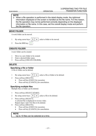 3.OPERATING THE FTP FILE
B-64014EN/04                                         OPERATION                       TRANSFER FUNCTION

       NOTE
       2 When a file operation is performed in the detail display mode, the rightmost
         information displayed on the screen is handled as the file name. For this reason,
         the file operation may not be performed correctly depending on the displayed
         information or file name. In this case, set the overall display mode and perform
         the file operation.

MOVE FOLDER
   A work folder can be moved.

   1     By using cursor keys                 , select a folder to be moved.

   2     Press the MDI key        .


CREATE FOLDER
   A new folder can be created.

   1     Move to a new folder to be created.
   2     Enter a desired folder name.
   3     Press soft key [CREATE FOLDER].

DELETE
 Specifying a file or folder
   A file or folder can be deleted.

   1     By using cursor keys                 , select a file or folder to be deleted.
   2     Press soft key [DELETE].
         •    Press soft key [EXEC] for execution.
         •    Press soft key [CANCEL] for cancellation.

 Specifying multiple files
   Multiple files or folder can be deleted.

   1     Press soft key [SELECT START].
   2     By using cursor keys                 , select a file to be deleted.
   3     Press soft key [SELECT].
         A selected file is displayed in reverse video.
         Repeat steps 2 and 3 for files to be deleted.
   4     Press soft key [DELETE].
         •    Press soft key [EXEC] for execution.
         •    Press soft key [CANCEL] for cancellation.

       NOTE
         Up to 10 files can be selected at a time.




                                                         - 127 -
 