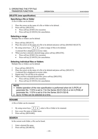 3. OPERATING THE FTP FILE
   TRANSFER FUNCTION                             OPERATION                                   B-64014EN/04


DELETE (new specification)
 Specifying a file or folder
  A file or folder can be deleted.

  1     Place the cursor on the name of a file or folder to be deleted.
  2     Press soft key [DELETE].
        •    Press soft key [EXEC] for execution.
        •    Press soft key [CANCEL] for cancellation.

 Selecting a range
  Multiple files or folders can be deleted.

  1     Press soft key [SELECT].
  2     Place the cursor on the name of a file to be deleted and press soft key [RANGE SELECT].
  3     By using cursor keys              , select a range of files to be deleted.
        A selected file is displayed in reverse video.
  4     When you have selected a desired range, press soft key [DELETE].
        •    Press soft key [EXEC] for execution.
        •    Press soft key [CANCEL] for cancellation.

 Selecting individual files or folders
  Multiple files or folders can be deleted.

  1     Press soft key [SELECT].
  2     Place the cursor on the name of a file to be deleted and press soft key [SELECT].
        A selected file is displayed in reverse video.
  3     Repeat step 2 for all files to be selected.
  4     When you have selected desired files, press soft key [DELETE].
        •    Press soft key [EXEC] for execution.
        •    Press soft key [CANCEL] for cancellation.

      NOTE
      1 Delete operation of the new specification is performed when bit 3 (PCP) of
        parameter No. 11374 is set to 1 for the Series 30i/31i/32i-A or bit 4 (PCB) of
        parameter No. 11374 is set to 0 for the Series 30i/31i/32i-B.
      2 Up to 10 files can be selected at a time.

RENAME
  A file or folder can be renamed.

  1     By using cursor keys              , select a file or folder to be renamed.
  2     Key a new file name or folder name.
  3     Press soft key [RENAME].

SEARCH
  In the current work folder, a file can be found.

  1     Enter a desired file name.
  2     Press soft key [SEARCH],
                                                     - 128 -
 