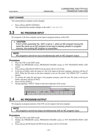 3.OPERATING THE FTP FILE
B-64014EN/04                                     OPERATION                    TRANSFER FUNCTION


HOST CHANGE
   The connected host computer can be changed.

   1     Press soft key [HOST CHANGE].
         The connected host number changes in the order 1 → 2 → 3 → 1.


3.3             NC PROGRAM INPUT
   NC programs in the host computer can be input to program memory of the CNC.

           CAUTION
          If bit 2 of NC parameter No. 3201 is set to 1, when an NC program having the
          same file name as an NC program to be input is already present in program
          memory, the existing NC program is overwritten.

       NOTE
         NC programs cannot be input simultaneously with an NC program output.

Procedure
   1     Place the CNC in the EDIT mode.
   2     Display the PROGRAM screen, PROGRAM FOLDER screen or FTP TRANSFER HOST LIST
         screen.
   3     Press soft key [READ] ([F INPUT] for the Series 30i/31i/32i/35i-B).
   4     In the key-in buffer, enter the name of a file to be input on the host computer, and press soft key [F
         SET]. When the file name on the host computer is not set, file name "ALL-PROG.TXT" is used by
         default.
   5     To rename the input file and input it into program memory, enter the new file name in the key-in
         buffer, and press soft key [P SET].
   6     Press soft key [EXEC].
   7     During inputting, "INPUT" blinks in the lower right part of the screen.




3.4             NC PROGRAM OUTPUT
   NC programs in program memory of the CNC can be output to the host computer.

       NOTE
         NC programs cannot be output simultaneously with an NC program input.

Procedure
   1     Place the CNC in the EDIT mode.
   2     Display the PROGRAM screen, PROGRAM FOLDER screen or FTP TRANSFER HOST LIST
         screen.
   3     Press soft key [PUNCH] ([F OUTPUT] for the Series 30i/31i/32i/35i-B).


                                                    - 129 -
 