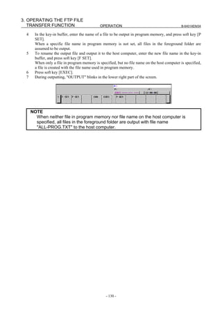 3. OPERATING THE FTP FILE
   TRANSFER FUNCTION                           OPERATION                                        B-64014EN/04

  4     In the key-in buffer, enter the name of a file to be output in program memory, and press soft key [P
        SET].
        When a specific file name in program memory is not set, all files in the foreground folder are
        assumed to be output.
  5     To rename the output file and output it to the host computer, enter the new file name in the key-in
        buffer, and press soft key [F SET].
        When only a file in program memory is specified, but no file name on the host computer is specified,
        a file is created with the file name used in program memory.
  6     Press soft key [EXEC].
  7     During outputting, "OUTPUT" blinks in the lower right part of the screen.




      NOTE
        When neither file in program memory nor file name on the host computer is
        specified, all files in the foreground folder are output with file name
        "ALL-PROG.TXT" to the host computer.




                                                  - 130 -
 