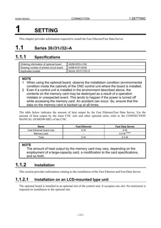 B-64014EN/04                                     CONNECTION                                          1.SETTING


1               SETTING
   This chapter provides information required to install the Fast Ethernet/Fast Data Server.


1.1             Series 30i/31i/32i-A

1.1.1           Specifications
    Ordering information of optional board    A02B-0303-J146
    Drawing number of printed circuit board   A20B-8101-0030
    Applicable models                         Series 30i/31i/32i-A


     NOTE
     1 When using the optional board, observe the installation condition (environmental
       condition inside the cabinet) of the CNC control unit where the board is installed.
     2 Even if a control unit is installed in the environment described above, the
       contents on the memory card may be destroyed as a result of a operation
       mistake or unexpected event. This tends to happen if the power is turned off
       while accessing the memory card. An accident can occur. So, ensure that the
       data on the memory card is backed up at all times.

   The table below indicates the amount of heat output by the Fast Ethernet/Fast Data Server. For the
   amount of heat output by the main CNC unit and other optional units, refer to the CONNECTION
   MANUAL (HARDWARE) of the CNC.

                   Name                              Fast Ethernet                      Fast Data Server
          Fast Ethernet board only                        6W                                  6W
               Memory card                                 -                               0.3 W (Note)
                    Total                                 6W                                 6.3 W


     NOTE
       The amount of heat output by the memory card may vary, depending on the
       employment of a large-capacity card, a modification to the card specifications,
       and so forth.

1.1.2           Installation
   This section provides information relating to the installation of the Fast Ethernet and Fast Data Server.

1.1.2.1         Installation on an LCD-mounted type unit
   The optional board is installed in an optional slot of the control unit. It occupies one slot. No restriction is
   imposed on installation in the optional slot.




                                                      - 133 -
 