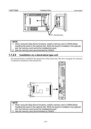 1.SETTING                                      CONNECTION                                          B-64014EN/04




                                                                    Optional board




    NOTE
    1 When using the Data Server functions, install a memory card in CNH6 before
      installing the board in the optional slot. While the board is installed in the optional
      slot, the memory card cannot be installed/removed.
    2 Use the memory card recommended by FANUC.

1.1.2.2        Installation on a stand-alone type unit
  The optional board is installed in the optional slot of the control unit. One slot is occupied. No restriction
  is imposed on installation in the optional slot.




    NOTE
    1 When using the Data Server functions, install a memory card in CNH6 before
      installing the board in the optional slot. While the board is installed in the optional
      slot, the memory card cannot be installed/removed.
    2 Use the memory card recommended by FANUC.




                                                    - 134 -
 