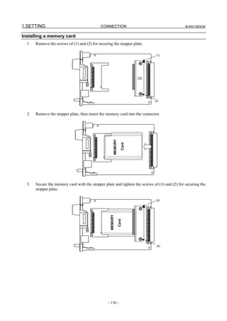 1.SETTING                                   CONNECTION                                        B-64014EN/04


Installing a memory card
  1   Remove the screws of (1) and (2) for securing the stopper plate.

                                                                                 (1)




                                                                          (3)




                                                                                (2)




  2   Remove the stopper plate, then insert the memory card into the connector.
                                                       MEMORY

                                                                   Card




  3   Secure the memory card with the stopper plate and tighten the screws of (1) and (2) for securing the
      stopper plate.

                                                                                 (4)
                                                  MEMORY

                                                                Card




                                                                                 (5)




                                                 - 136 -
 